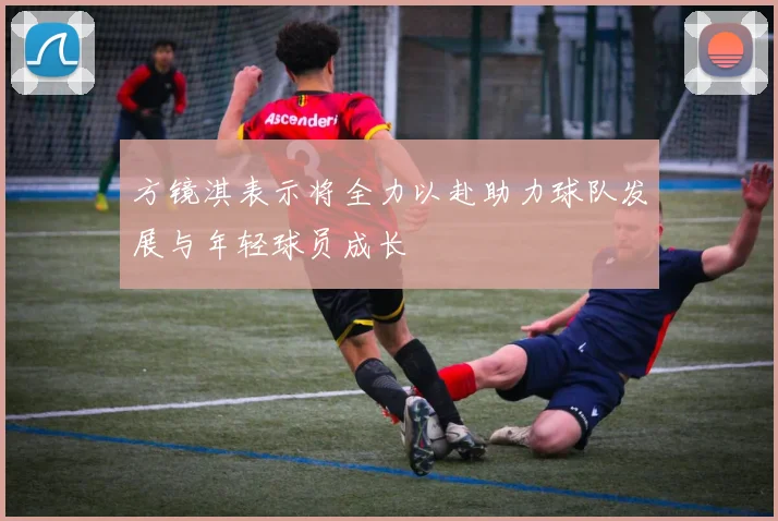 方镜淇表示将全力以赴助力球队发展与年轻球员成长