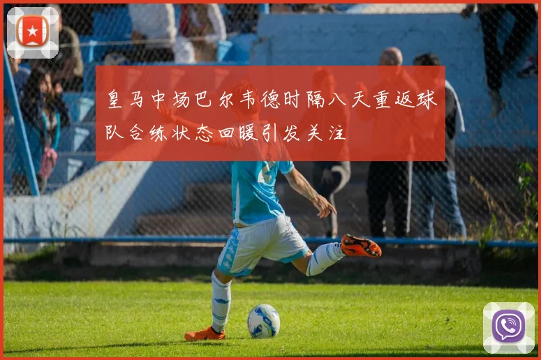 皇马中场巴尔韦德时隔八天重返球队合练状态回暖引发关注