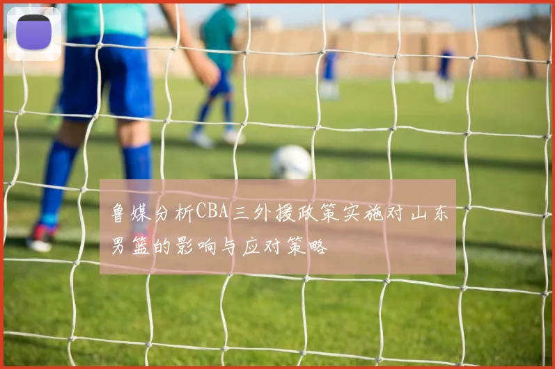鲁媒分析CBA三外援政策实施对山东男篮的影响与应对策略