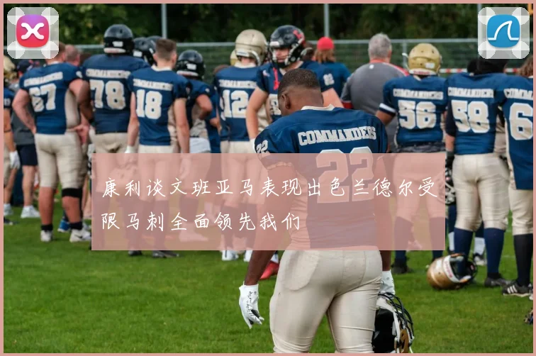 康利谈文班亚马表现出色兰德尔受限马刺全面领先我们