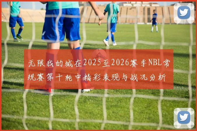无限我的城在2025至2026赛季NBL常规赛第十轮中精彩表现与战况分析