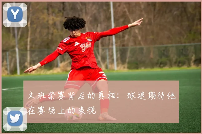 文班禁赛背后的真相：球迷期待他在赛场上的表现