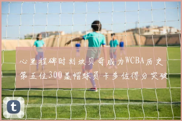 心里程碑时刻坎贝奇成为WCBA历史第五位300盖帽球员卡多佐得分突破1000大关