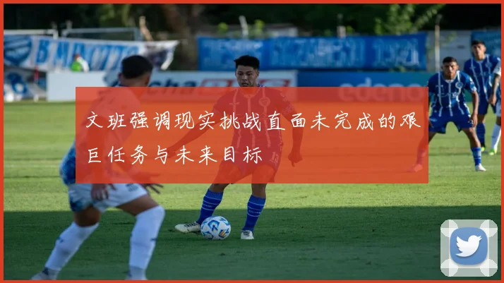 文班强调现实挑战直面未完成的艰巨任务与未来目标