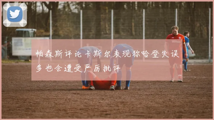 帕森斯评论卡斯尔表现称哈登失误多也会遭受严厉批评