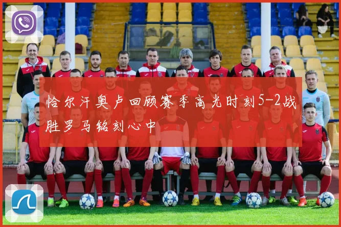 恰尔汗奥卢回顾赛季高光时刻5-2战胜罗马铭刻心中