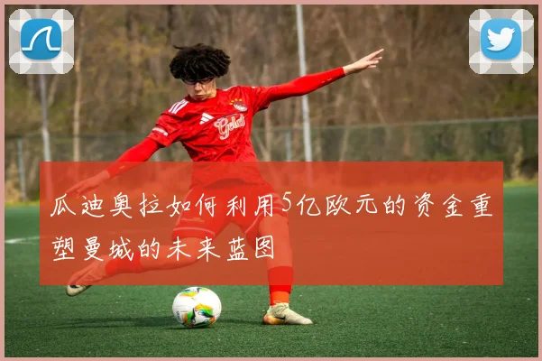 瓜迪奥拉如何利用5亿欧元的资金重塑曼城的未来蓝图