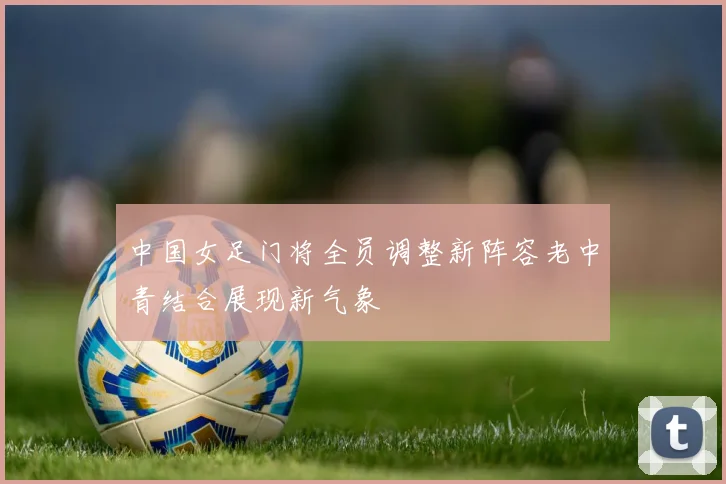 中国女足门将全员调整新阵容老中青结合展现新气象
