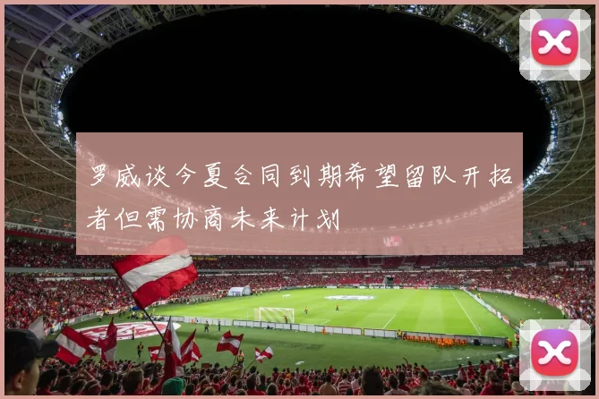 罗威谈今夏合同到期希望留队开拓者但需协商未来计划