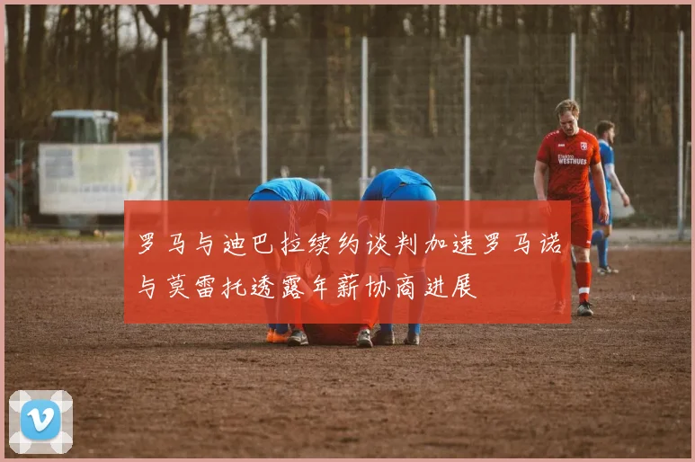 罗马与迪巴拉续约谈判加速罗马诺与莫雷托透露年薪协商进展