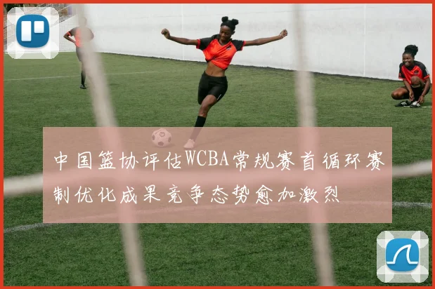 中国篮协评估WCBA常规赛首循环赛制优化成果竞争态势愈加激烈