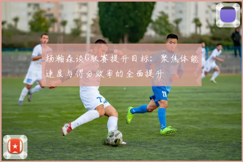 杨瀚森谈G联赛提升目标：聚焦体能速度与得分效率的全面提升