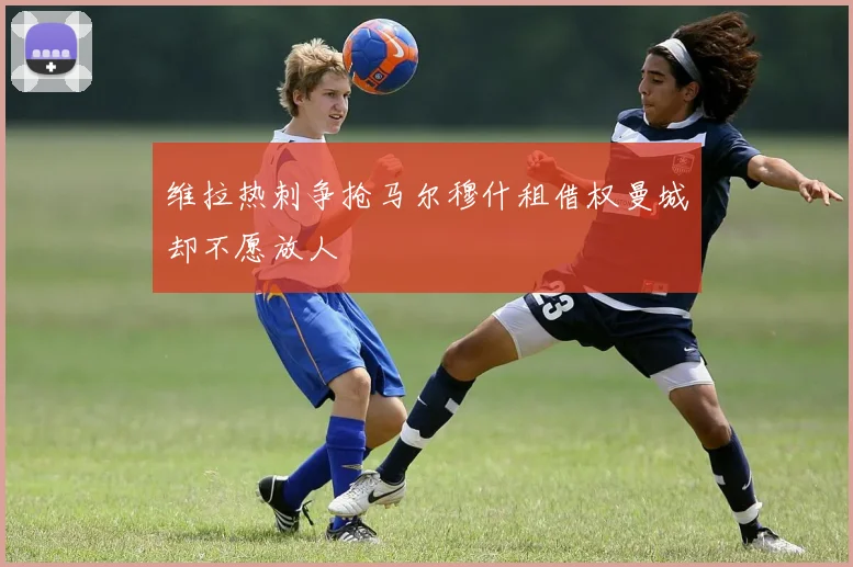 维拉热刺争抢马尔穆什租借权曼城却不愿放人
