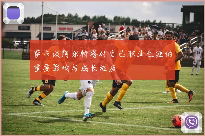 萨卡谈阿尔特塔对自己职业生涯的重要影响与成长经历