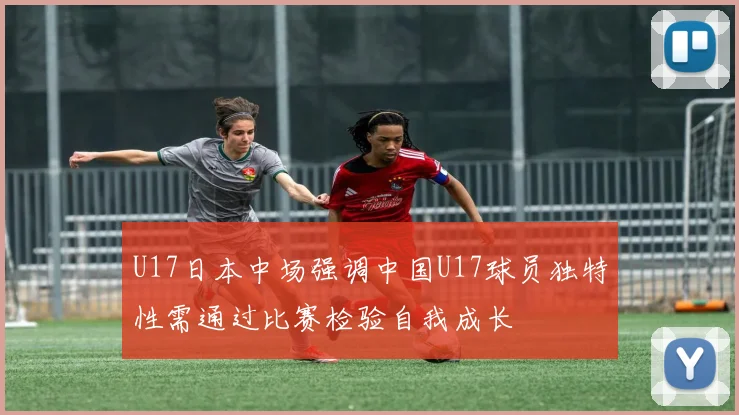 U17日本中场强调中国U17球员独特性需通过比赛检验自我成长