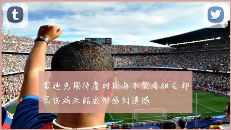 雷迪克期待詹姆斯与东契奇组合却因伤病未能成形感到遗憾