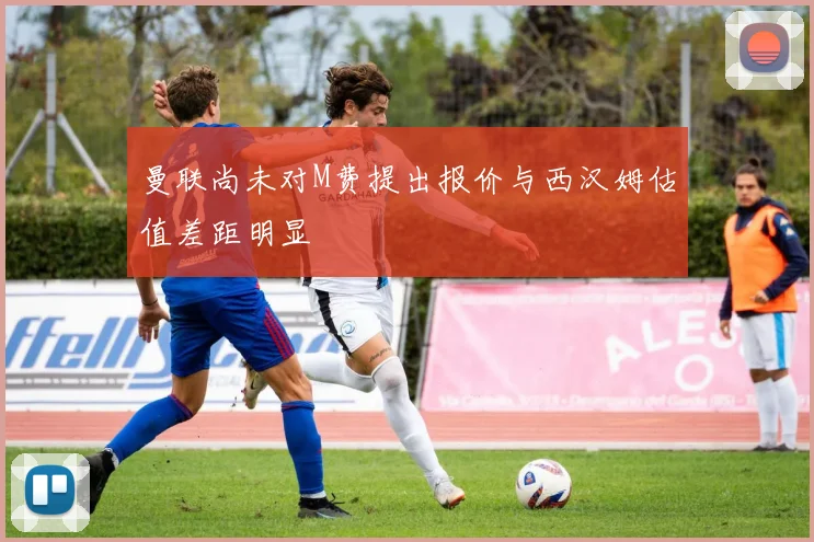 曼联尚未对M费提出报价与西汉姆估值差距明显