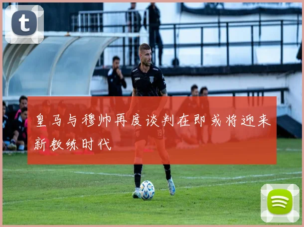 皇马与穆帅再度谈判在即或将迎来新教练时代