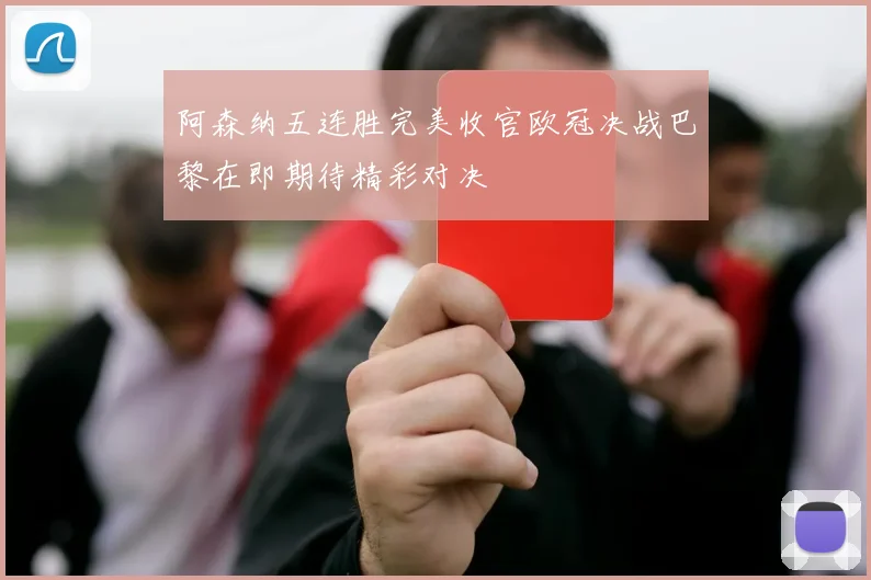 阿森纳五连胜完美收官欧冠决战巴黎在即期待精彩对决