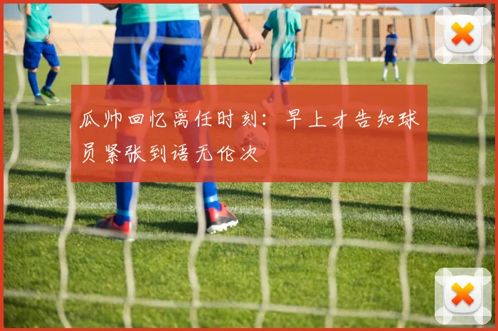 瓜帅回忆离任时刻：早上才告知球员紧张到语无伦次