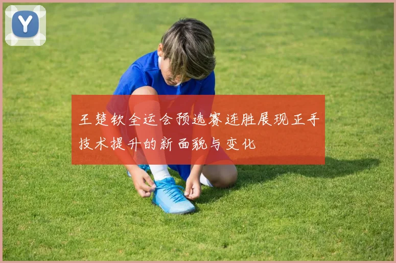 王楚钦全运会预选赛连胜展现正手技术提升的新面貌与变化