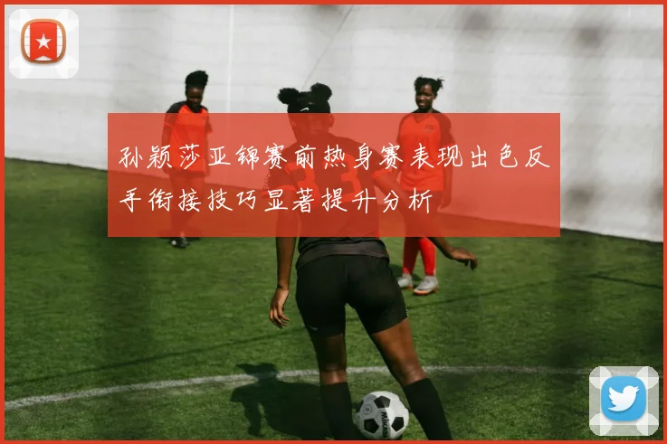 孙颖莎亚锦赛前热身赛表现出色反手衔接技巧显著提升分析